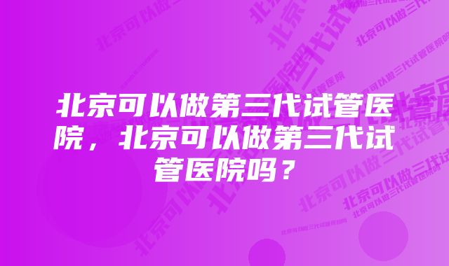 北京可以做第三代试管医院，北京可以做第三代试管医院吗？