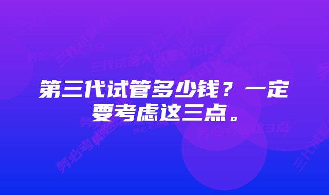 第三代试管多少钱？一定要考虑这三点。