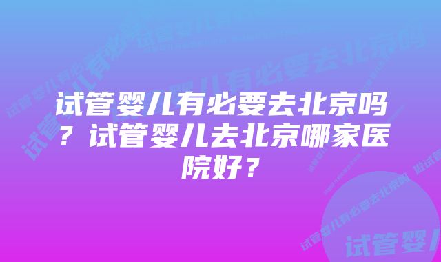 试管婴儿有必要去北京吗？试管婴儿去北京哪家医院好？