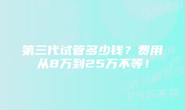 第三代试管多少钱？费用从8万到25万不等！