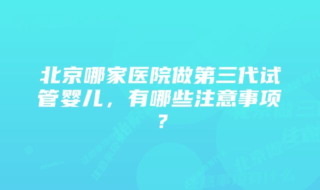 北京哪家医院做第三代试管婴儿，有哪些注意事项？