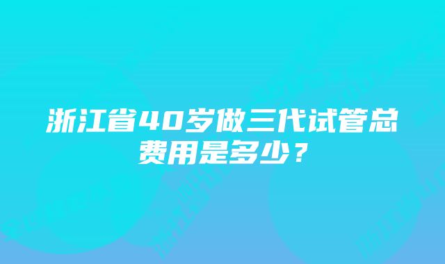 浙江省40岁做三代试管总费用是多少？