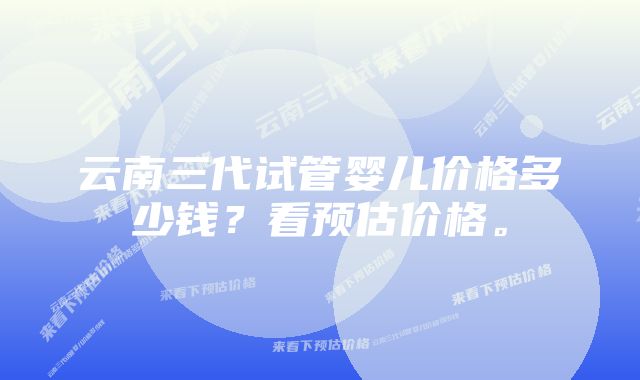 云南三代试管婴儿价格多少钱？看预估价格。