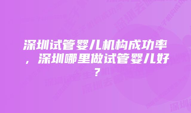 深圳试管婴儿机构成功率，深圳哪里做试管婴儿好？