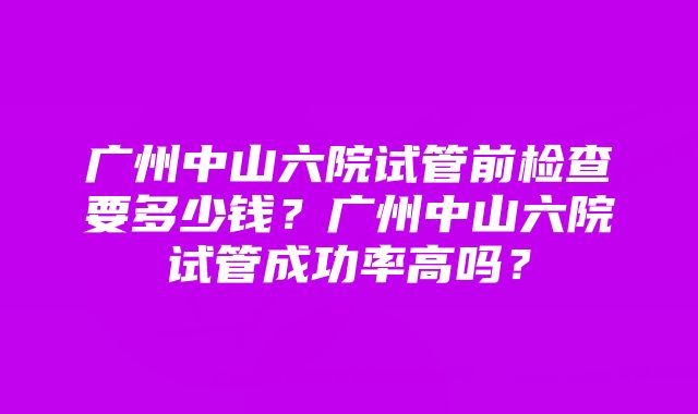 广州中山六院试管前检查要多少钱？广州中山六院试管成功率高吗？