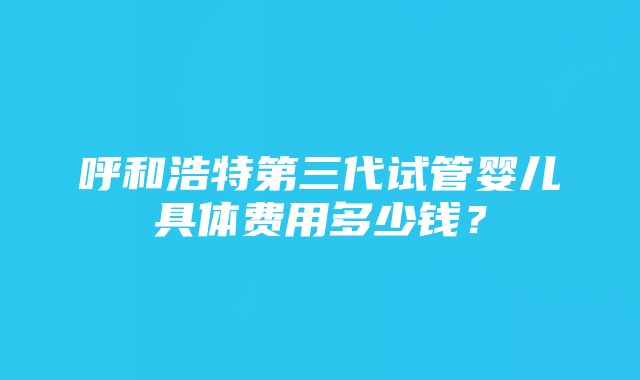 呼和浩特第三代试管婴儿具体费用多少钱？