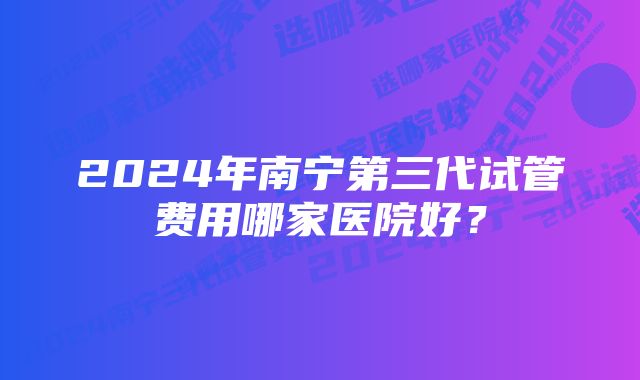 2024年南宁第三代试管费用哪家医院好？