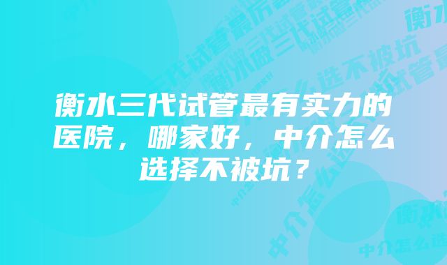 衡水三代试管最有实力的医院，哪家好，中介怎么选择不被坑？