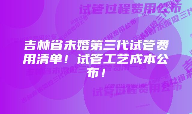 吉林省未婚第三代试管费用清单！试管工艺成本公布！