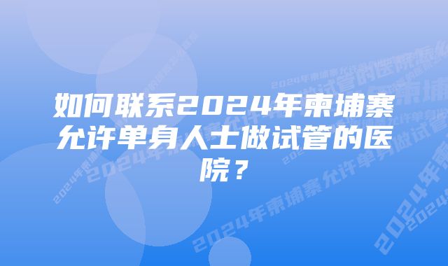 如何联系2024年柬埔寨允许单身人士做试管的医院？