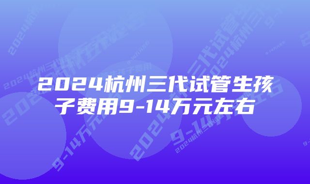 2024杭州三代试管生孩子费用9-14万元左右