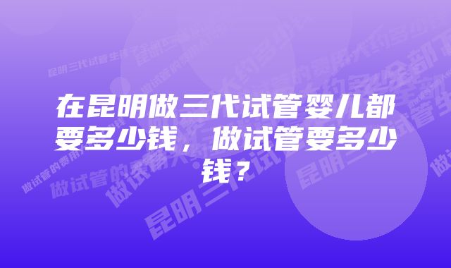 在昆明做三代试管婴儿都要多少钱，做试管要多少钱？