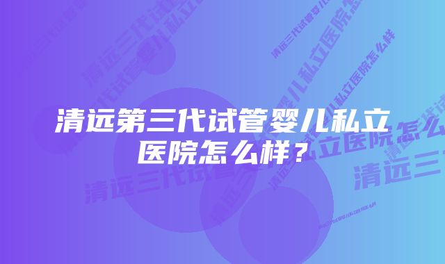 清远第三代试管婴儿私立医院怎么样？