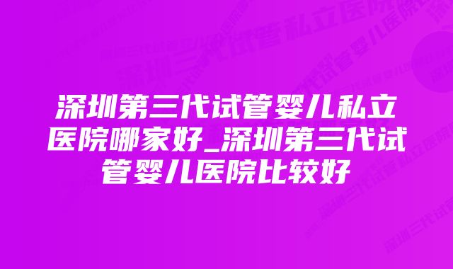 深圳第三代试管婴儿私立医院哪家好_深圳第三代试管婴儿医院比较好