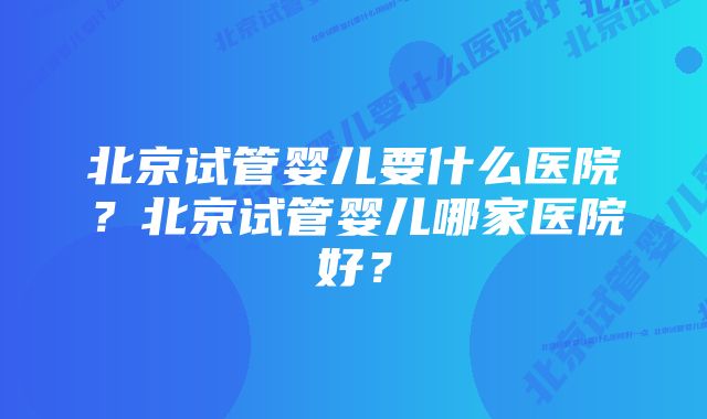 北京试管婴儿要什么医院？北京试管婴儿哪家医院好？