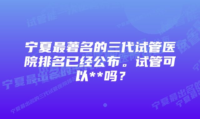 宁夏最著名的三代试管医院排名已经公布。试管可以**吗？