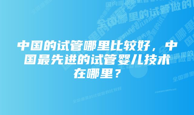 中国的试管哪里比较好，中国最先进的试管婴儿技术在哪里？