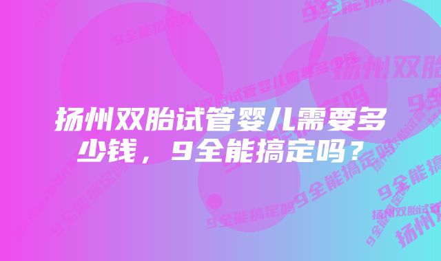 扬州双胎试管婴儿需要多少钱，9全能搞定吗？