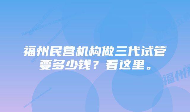 福州民营机构做三代试管要多少钱？看这里。