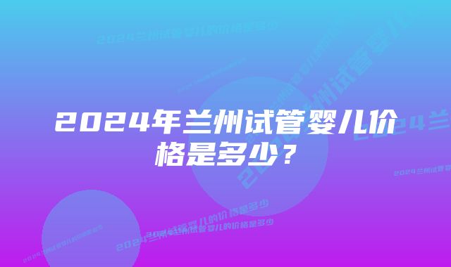 2024年兰州试管婴儿价格是多少？