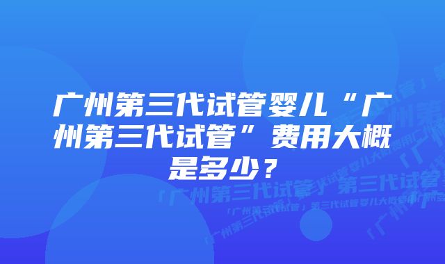 广州第三代试管婴儿“广州第三代试管”费用大概是多少？