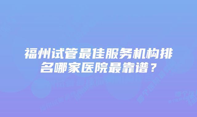 福州试管最佳服务机构排名哪家医院最靠谱？