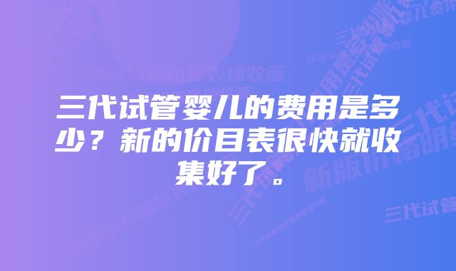 三代试管婴儿的费用是多少？新的价目表很快就收集好了。