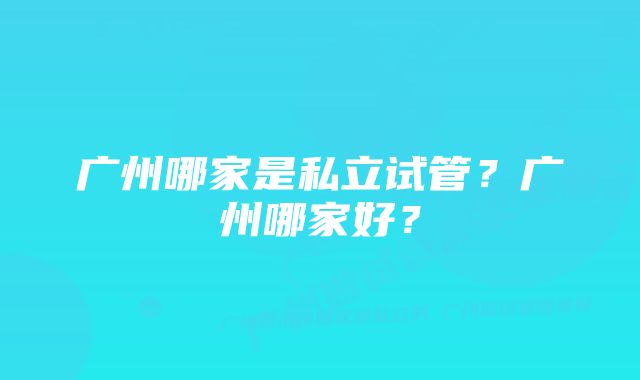 广州哪家是私立试管？广州哪家好？