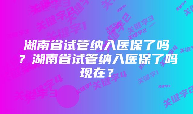 湖南省试管纳入医保了吗？湖南省试管纳入医保了吗现在？