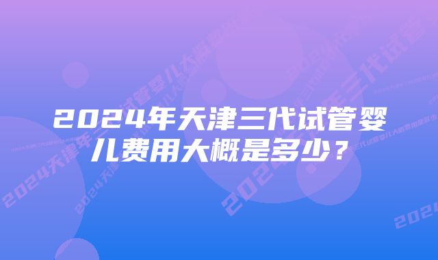 2024年天津三代试管婴儿费用大概是多少？