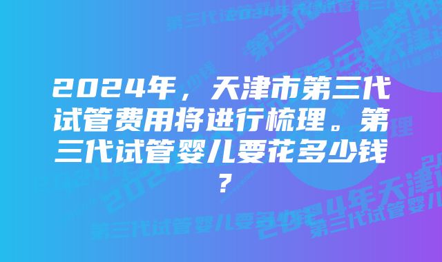 2024年，天津市第三代试管费用将进行梳理。第三代试管婴儿要花多少钱？