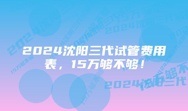 2024沈阳三代试管费用表，15万够不够！