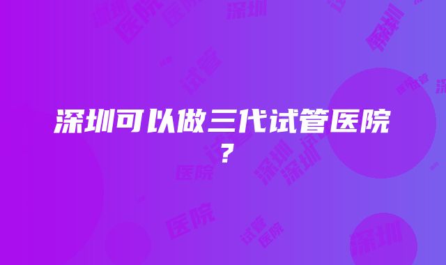 深圳可以做三代试管医院？