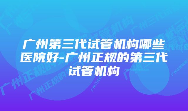 广州第三代试管机构哪些医院好-广州正规的第三代试管机构