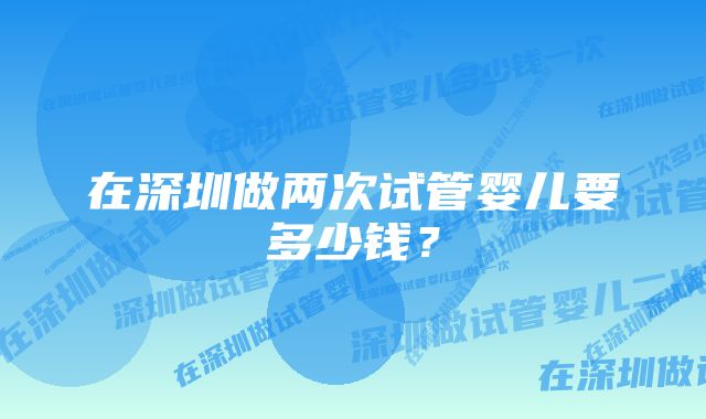 在深圳做两次试管婴儿要多少钱？