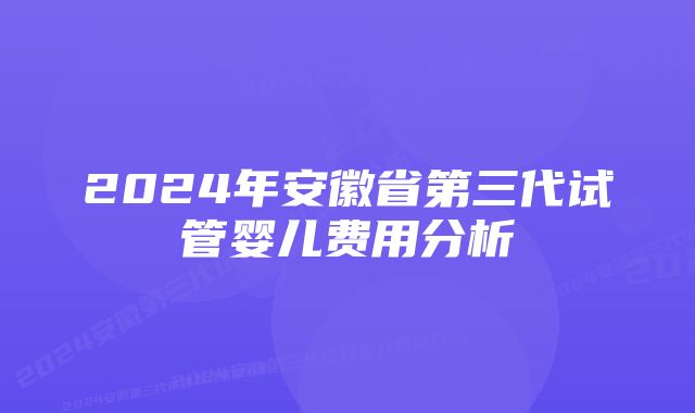 2024年安徽省第三代试管婴儿费用分析