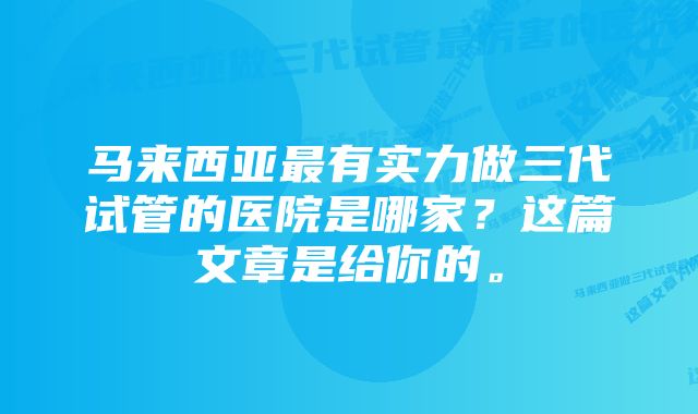 马来西亚最有实力做三代试管的医院是哪家？这篇文章是给你的。