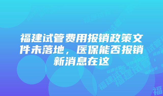 福建试管费用报销政策文件未落地，医保能否报销新消息在这