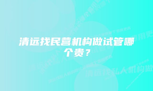 清远找民营机构做试管哪个贵？