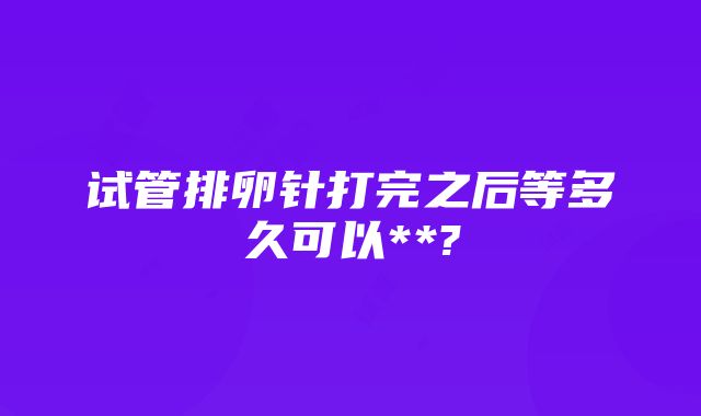 试管排卵针打完之后等多久可以**?