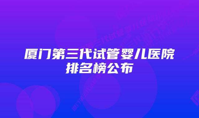 厦门第三代试管婴儿医院排名榜公布