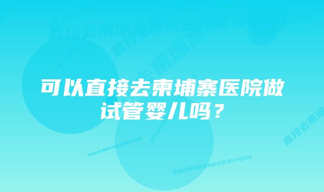 可以直接去柬埔寨医院做试管婴儿吗？