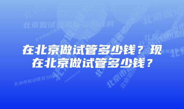 在北京做试管多少钱？现在北京做试管多少钱？