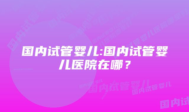 国内试管婴儿:国内试管婴儿医院在哪？