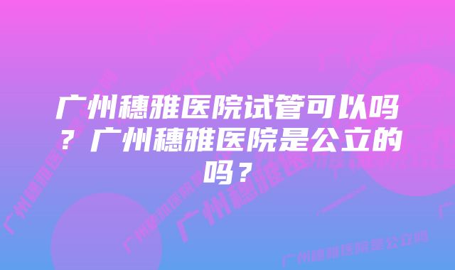 广州穗雅医院试管可以吗？广州穗雅医院是公立的吗？