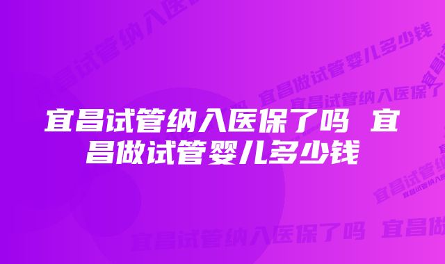 宜昌试管纳入医保了吗 宜昌做试管婴儿多少钱