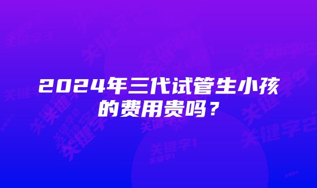 2024年三代试管生小孩的费用贵吗？