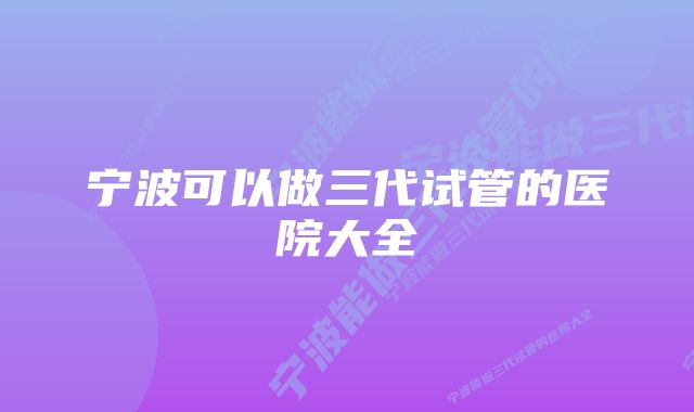 宁波可以做三代试管的医院大全