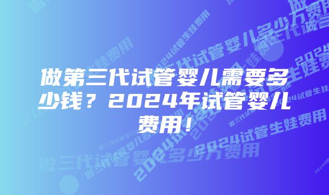 做第三代试管婴儿需要多少钱？2024年试管婴儿费用！