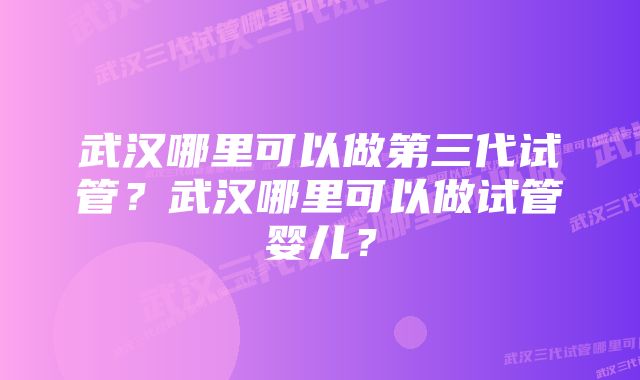 武汉哪里可以做第三代试管？武汉哪里可以做试管婴儿？